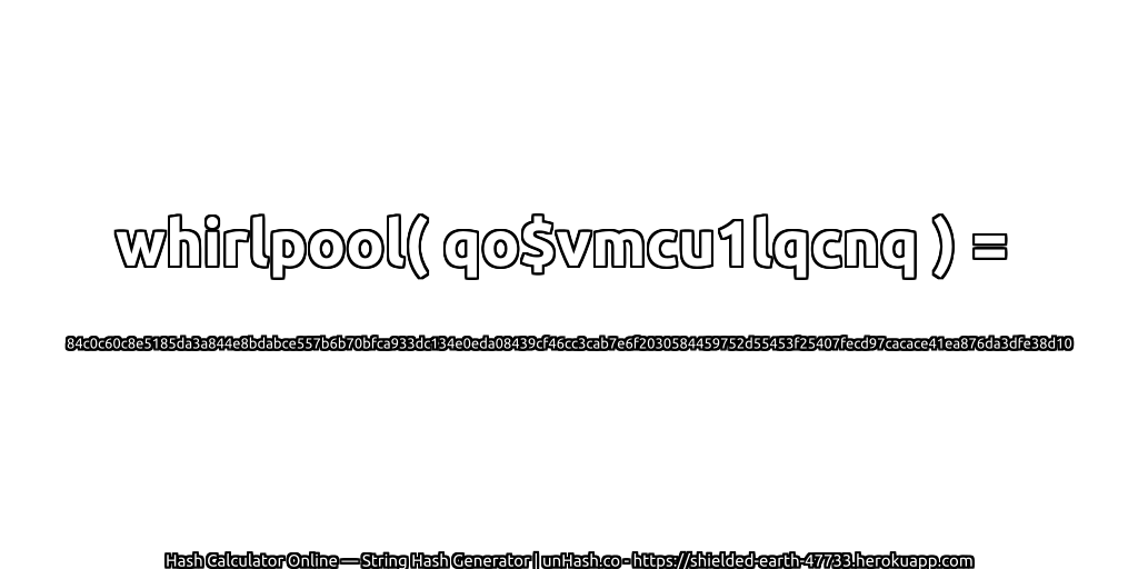 whirlpool( qo$vmcu1lqcnq ) = 84c0c60c8e5185da3a844e8bdabce557b6b70bfca933dc134e0eda08439cf46cc3cab7e6f2030584459752d55453f25407fecd97cacace41ea876da3dfe38d10 | unHash.co