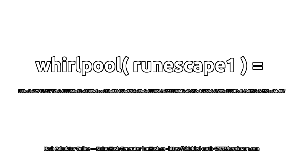 whirlpool( runescape1 ) = 089cc8a72915f25712b6c038360a13c41089cface619a831463a9204e99a5a05845bfa723384845c4b612e16769dc6f209a3350fbdfcfb8796afc77dee34c88f | unHash.co