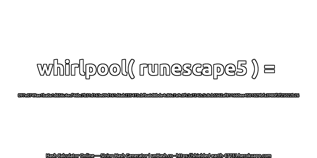 whirlpool( runescape5 ) = 097e0749ae1ba0a1d656c4ecf46bc7b31d163e09d161d6ab235473cbfba6d8bde4c86c7a9c0fc3a7242c5c8cb5562af811660ee4501029bfa3980f2f25022b26 | unHash.co
