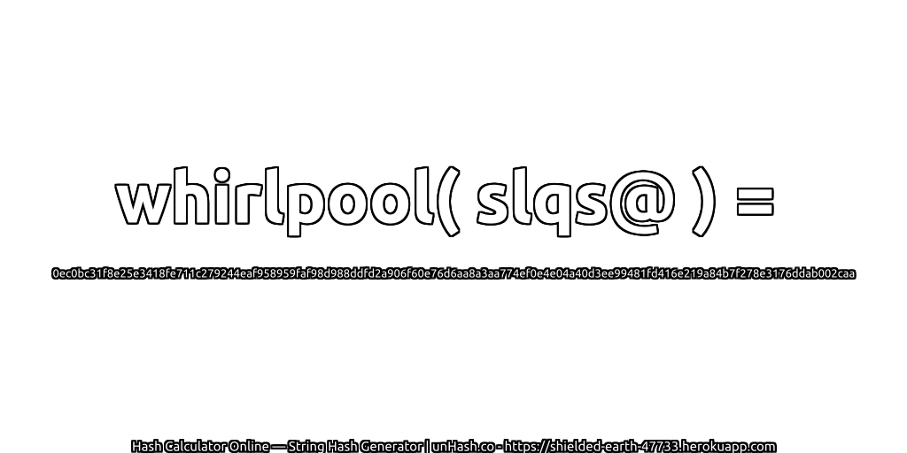 whirlpool( slqs@ ) = 0ec0bc31f8e25e3418fe711c279244eaf958959faf98d988ddfd2a906f60e76d6aa8a3aa774ef0e4e04a40d3ee99481fd416e219a84b7f278e3176ddab002caa | unHash.co