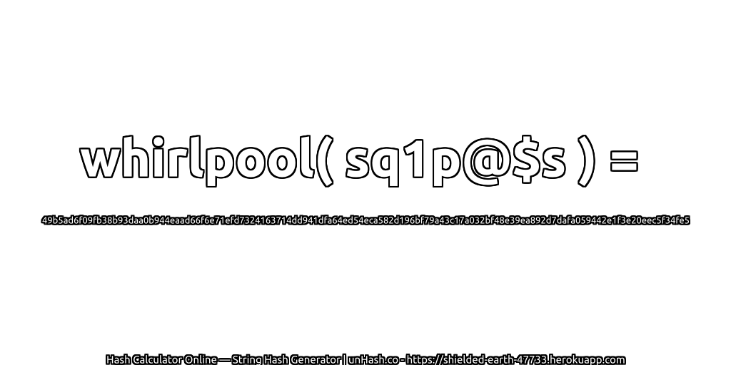 whirlpool( sq1p@$s ) = 49b5ad6f09fb38b93daa0b944eaad66f6e71efd7324163714dd941dfa64ed54eca582d196bf79a43c17a032bf48e39ea892d7dafa059442e1f3e20eec5f34fe5 | unHash.co