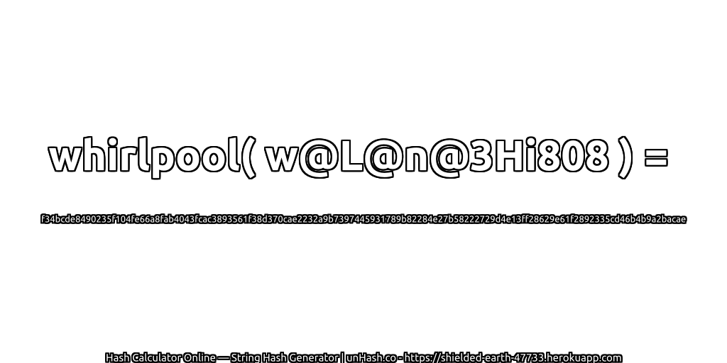 whirlpool( w@L@n@3Hi808 ) = f34bcde8490235f104fe66a8fab4043fcac3893561f38d370cae2232a9b7397445931789b82284e27b58222729d4e13ff28629e61f2892335cd46b4b9a2bacae | unHash.co