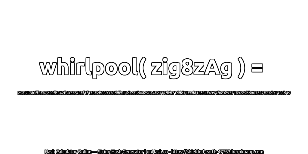 whirlpool( zig8zAg ) = 25e617a0ff3ea7259fb342f3073c45ef1f475e2b039338ddfe11daca6b0ac56a4e2117dcb71ddd11ceda15c31c4994f8c3c9371a92c5bb807c27e73d91458b49 | unHash.co