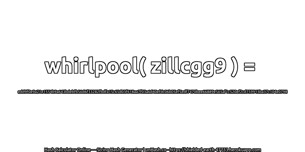 whirlpool( zillcgg9 ) = edd9f0e9a21e1554b9a643bdebfb56d6f33282fbdfa15c65d03f618aa7f03a6d40efdc06b05ef5edf7470bee66889e565af1c520ef2cd759913ba37c104e0798 | unHash.co