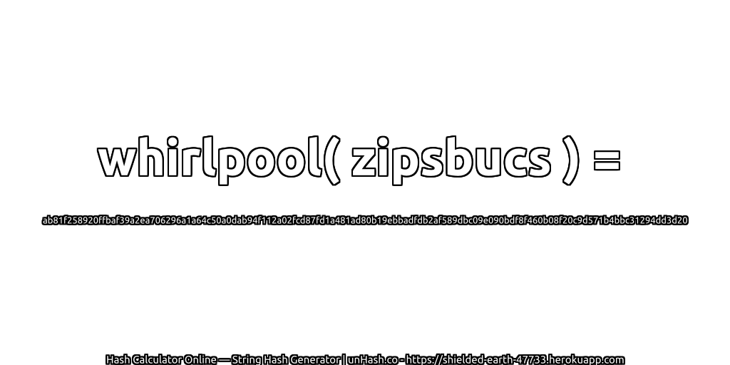 whirlpool( zipsbucs ) = ab81f258920ffbaf39a2ea706296a1a64c50a0dab94f112a02fcd87fd1a481ad80b19ebbadfdb2af589dbc09e090bdf8f460b08f20c9d571b4bbc31294dd3d20 | unHash.co