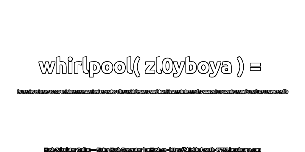whirlpool( zl0yboya ) = f81360b517bc3e7190204ed8be62c6e308ebed169c6d991fb34c6bbfe9a8e788efd6a5bb3825dcd872e4f2760ac20b1a4a2cde43386f413af103418a90705ff0 | unHash.co
